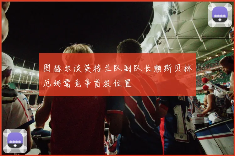 图赫尔谈英格兰队副队长赖斯贝林厄姆需竞争首发位置