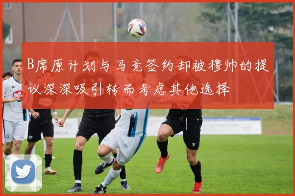 B席原计划与马竞签约却被穆帅的提议深深吸引转而考虑其他选择